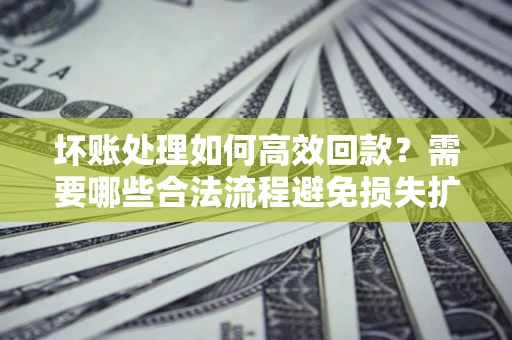 济南坏账处理如何高效回款？需要哪些合法流程避免损失扩大？