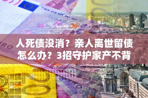 济南人死债没消？亲人离世留债怎么办？3招守护家产不背锅