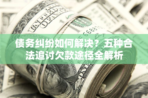 济南债务纠纷如何解决？五种合法追讨欠款途径全解析