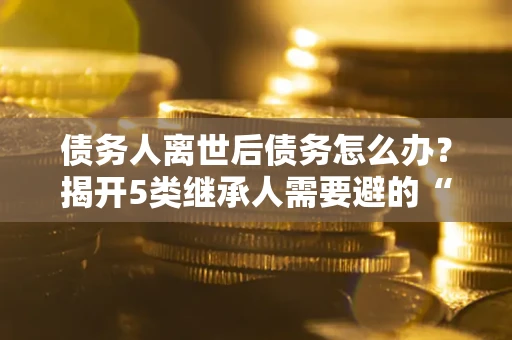 济南债务人离世后债务怎么办？揭开5类继承人需要避的“坑”
