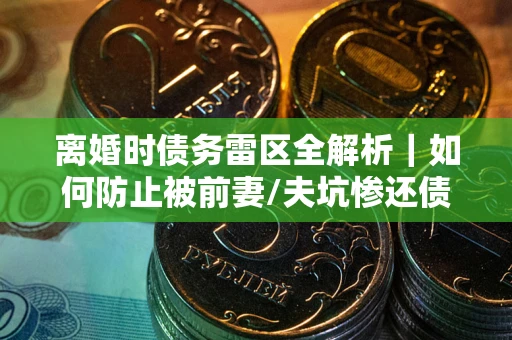 济南离婚时债务雷区全解析｜如何防止被前妻/夫坑惨还债？