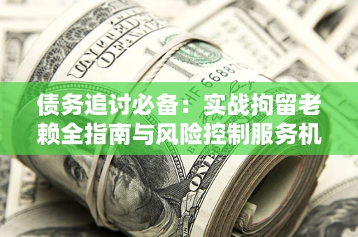 济南债务追讨必备：实战拘留老赖全指南与风险控制服务机构推荐